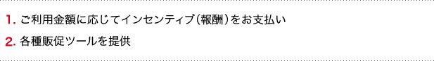 1. ご利用金額に応じてインセンティブ（報酬）をお支払い　2. 各種販促ツールを提供