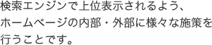 検索エンジンで上位表示されるよう、ホームページの内部・外部に様々な施策を行うことです。